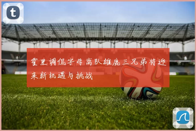 霍里调侃字母离队雄鹿三兄弟将迎来新机遇与挑战