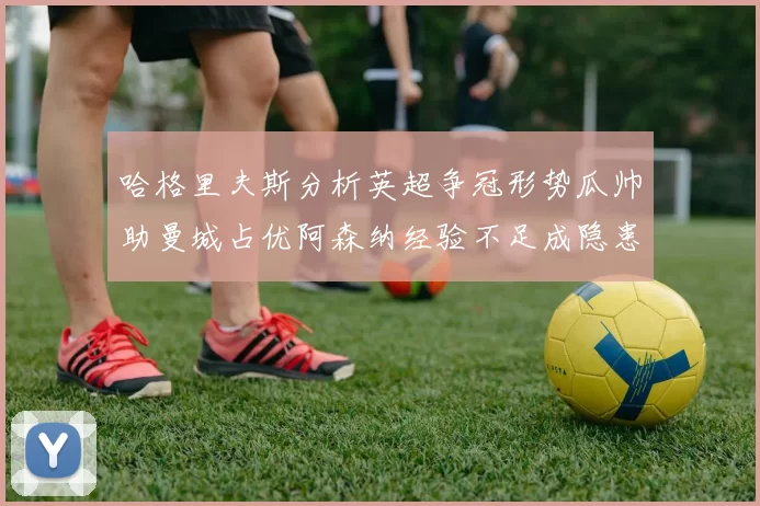 哈格里夫斯分析英超争冠形势瓜帅助曼城占优阿森纳经验不足成隐患