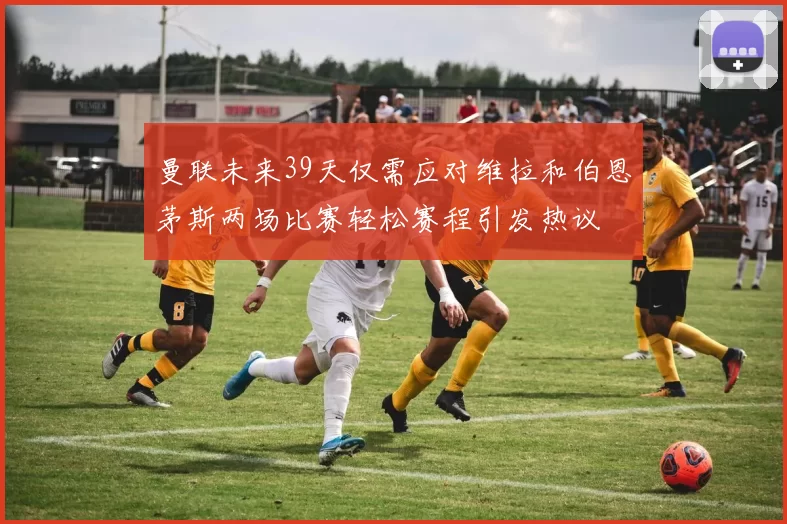 曼联未来39天仅需应对维拉和伯恩茅斯两场比赛轻松赛程引发热议