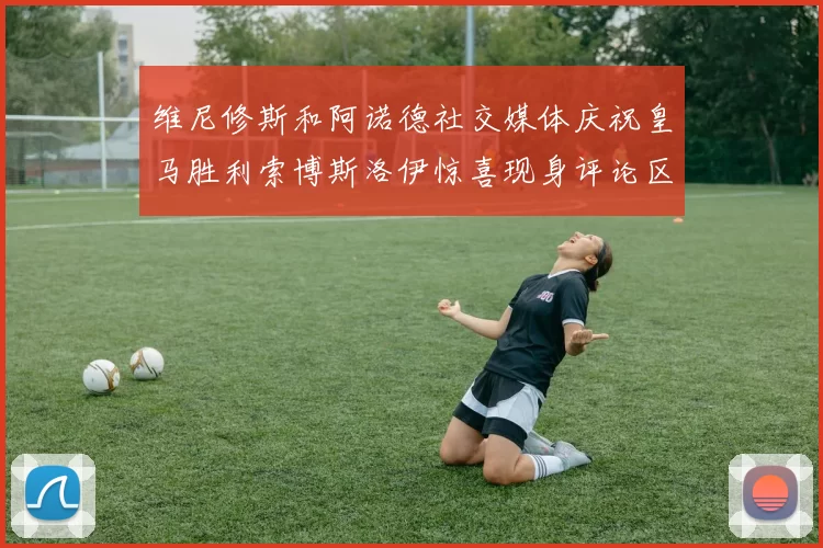 维尼修斯和阿诺德社交媒体庆祝皇马胜利索博斯洛伊惊喜现身评论区互动