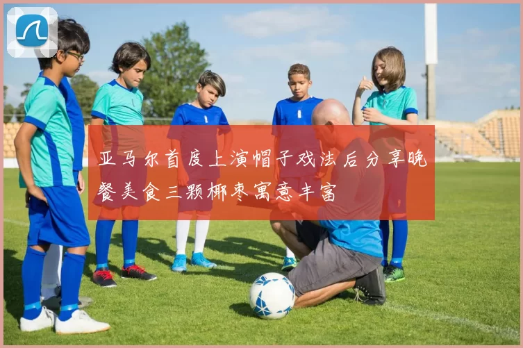 亚马尔首度上演帽子戏法后分享晚餐美食三颗椰枣寓意丰富