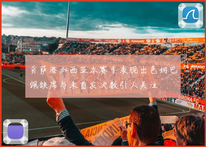 贡萨洛加西亚本赛季表现出色姆巴佩缺席与未首发次数引人关注