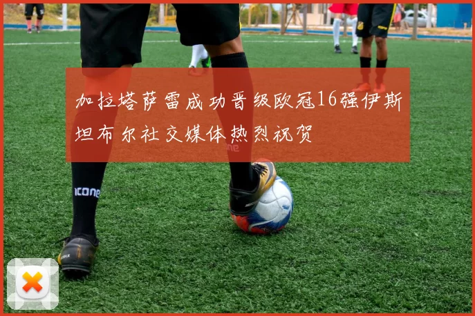 加拉塔萨雷成功晋级欧冠16强伊斯坦布尔社交媒体热烈祝贺