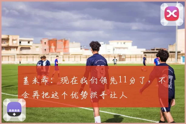基米希：现在我们领先11分了，不会再把这个优势拱手让人