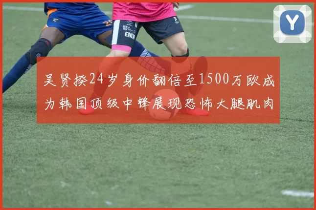吴贤揆24岁身价翻倍至1500万欧成为韩国顶级中锋展现恐怖大腿肌肉