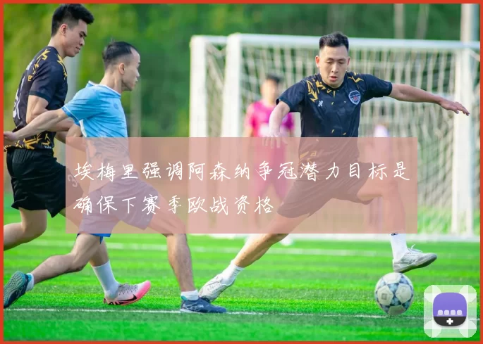 埃梅里强调阿森纳争冠潜力目标是确保下赛季欧战资格