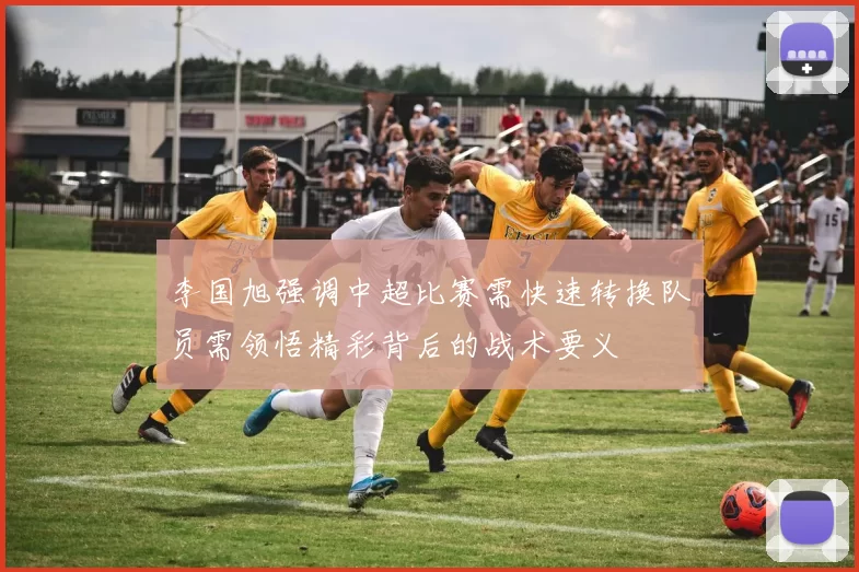 李国旭强调中超比赛需快速转换队员需领悟精彩背后的战术要义