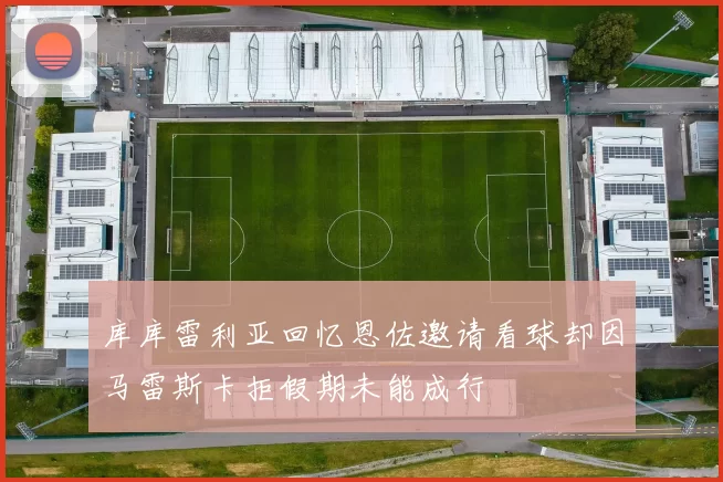 库库雷利亚回忆恩佐邀请看球却因马雷斯卡拒假期未能成行