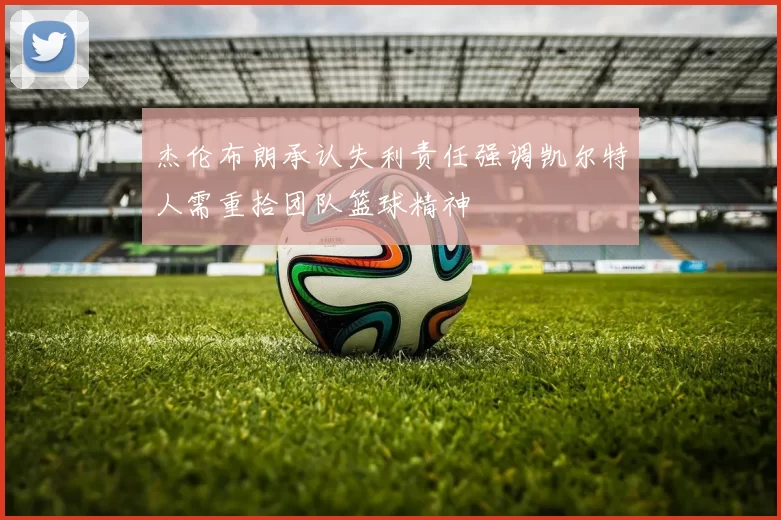 杰伦布朗承认失利责任强调凯尔特人需重拾团队篮球精神