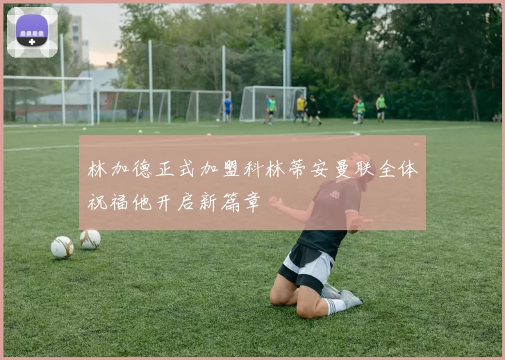 林加德正式加盟科林蒂安曼联全体祝福他开启新篇章