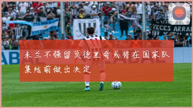 米兰不强留莫德里奇或将在国家队集结前做出决定