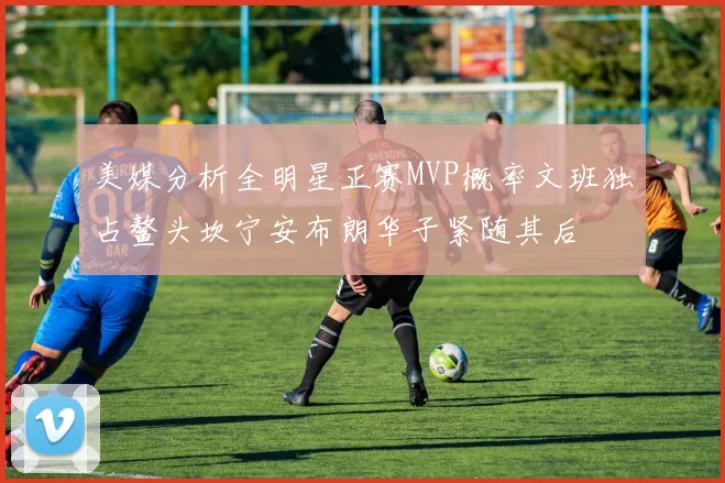美媒分析全明星正赛MVP概率文班独占鳌头坎宁安布朗华子紧随其后