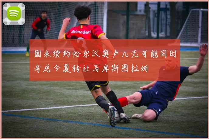 国米续约恰尔汉奥卢几无可能同时考虑今夏转让马库斯图拉姆