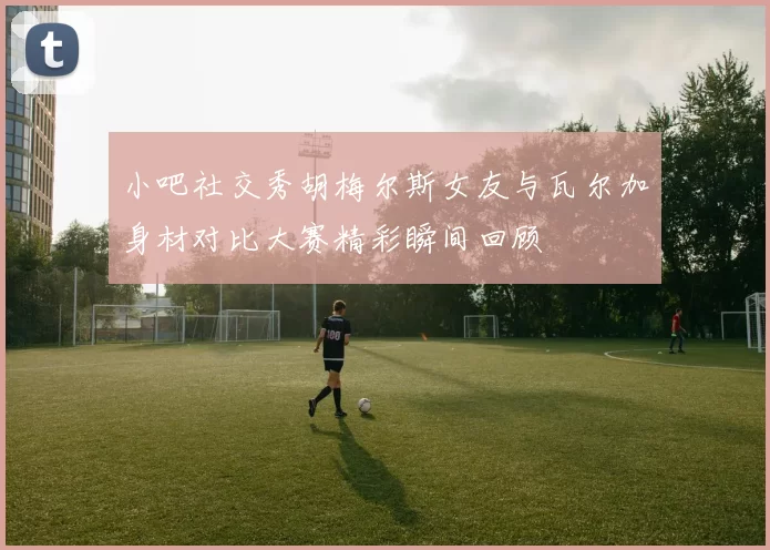 小吧社交秀胡梅尔斯女友与瓦尔加身材对比大赛精彩瞬间回顾